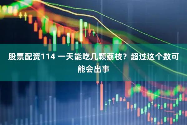 股票配资114 一天能吃几颗荔枝？超过这个数可能会出事