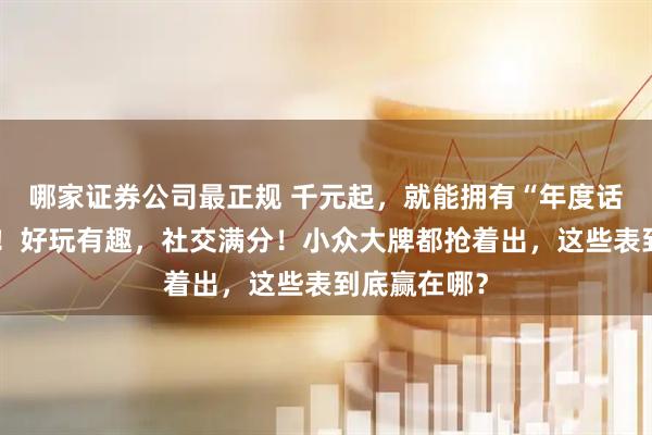 哪家证券公司最正规 千元起，就能拥有“年度话题表”同款！好玩有趣，社交满分！小众大牌都抢着出，这些表到底赢在哪？