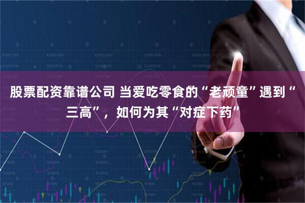 股票配资靠谱公司 当爱吃零食的“老顽童”遇到“三高”，如何为其“对症下药”