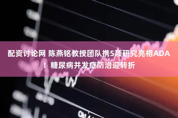 配资讨论网 陈燕铭教授团队携5项研究亮相ADA！糖尿病并发症防治迎转折
