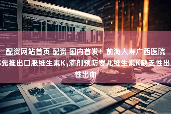 配资网站首页 配资 国内首发！前海人寿广西医院率先推出口服维生素K₁滴剂预防婴儿维生素K缺乏性出血