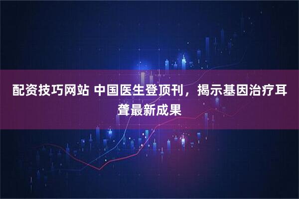 配资技巧网站 中国医生登顶刊，揭示基因治疗耳聋最新成果