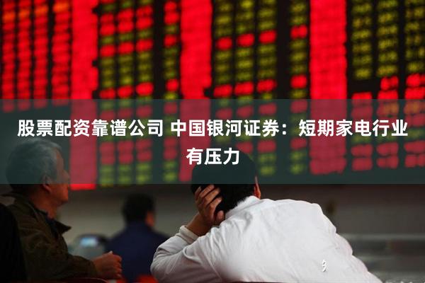 股票配资靠谱公司 中国银河证券：短期家电行业有压力