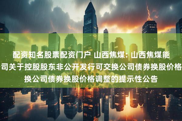 配资知名股票配资门户 山西焦煤: 山西焦煤能源集团股份有限公司关于控股股东非公开发行可交换公司债券换股价格调整的提示性公告