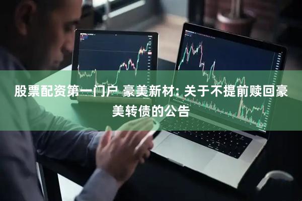 股票配资第一门户 豪美新材: 关于不提前赎回豪美转债的公告