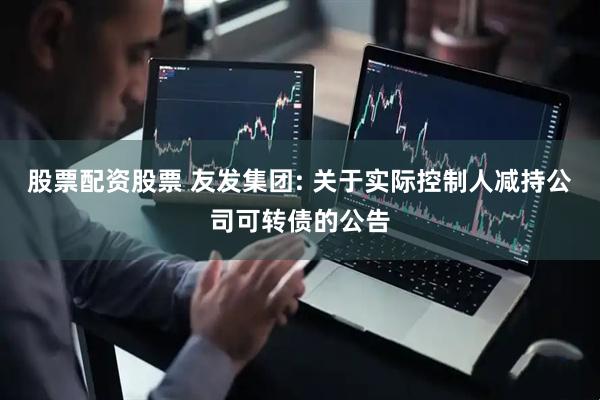 股票配资股票 友发集团: 关于实际控制人减持公司可转债的公告