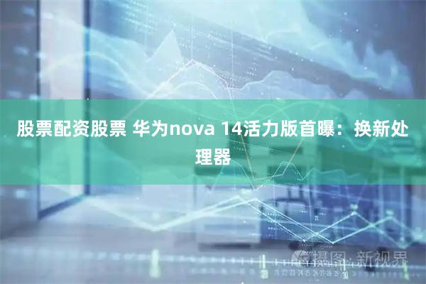 股票配资股票 华为nova 14活力版首曝：换新处理器
