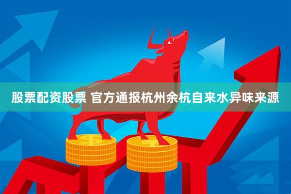 股票配资股票 官方通报杭州余杭自来水异味来源