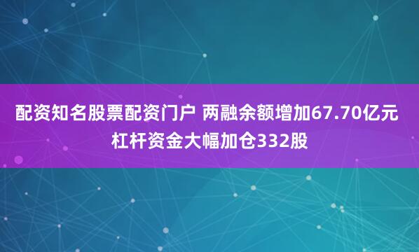 配资知名股票配资门户 两融余额增加67.70亿元 杠杆资金大幅加仓332股