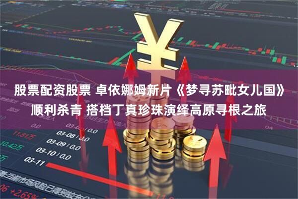 股票配资股票 卓依娜姆新片《梦寻苏毗女儿国》顺利杀青 搭档丁真珍珠演绎高原寻根之旅