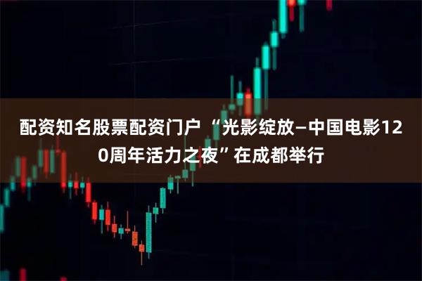 配资知名股票配资门户 “光影绽放—中国电影120周年活力之夜”在成都举行