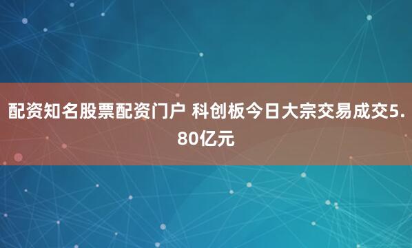 配资知名股票配资门户 科创板今日大宗交易成交5.80亿元