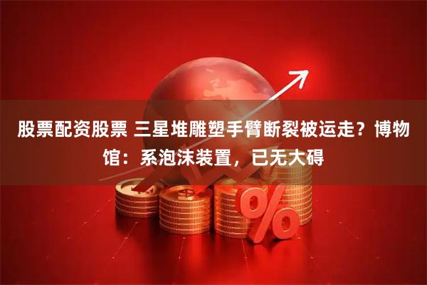 股票配资股票 三星堆雕塑手臂断裂被运走？博物馆：系泡沫装置，已无大碍