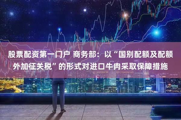 股票配资第一门户 商务部：以“国别配额及配额外加征关税”的形式对进口牛肉采取保障措施