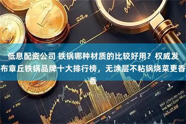 低息配资公司 铁锅哪种材质的比较好用？权威发布章丘铁锅品牌十大排行榜，无涂层不粘锅烧菜更香