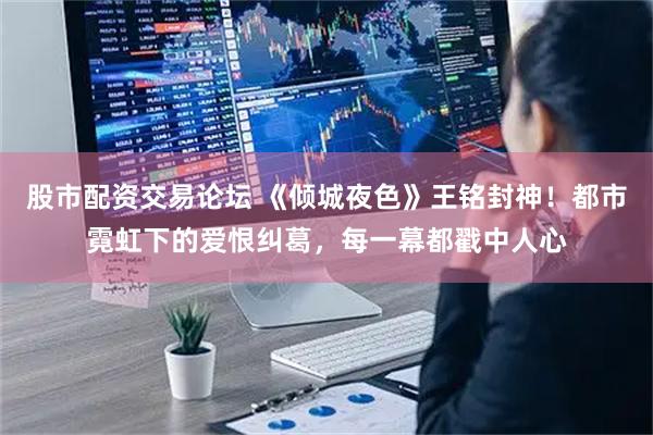 股市配资交易论坛 《倾城夜色》王铭封神！都市霓虹下的爱恨纠葛，每一幕都戳中人心