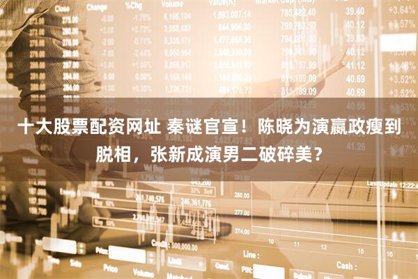 十大股票配资网址 秦谜官宣！陈晓为演嬴政瘦到脱相，张新成演男二破碎美？