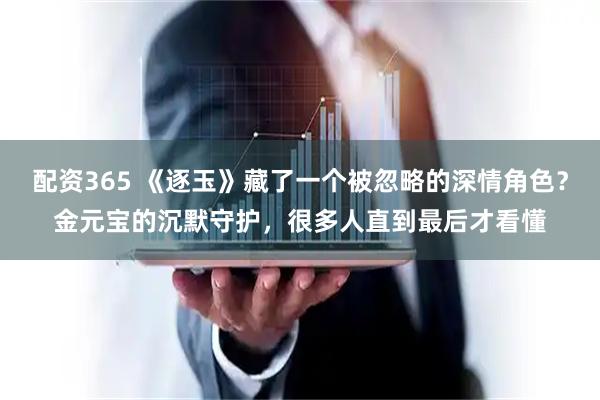 配资365 《逐玉》藏了一个被忽略的深情角色？金元宝的沉默守护，很多人直到最后才看懂