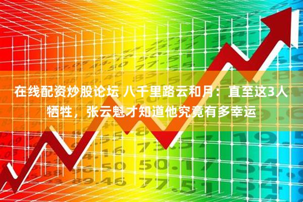 在线配资炒股论坛 八千里路云和月：直至这3人牺牲，张云魁才知道他究竟有多幸运