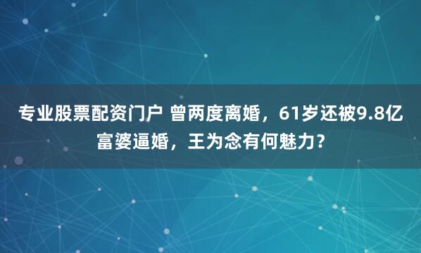 专业股票配资门户 曾两度离婚，61岁还被9.8亿富婆逼婚，王为念有何魅力？
