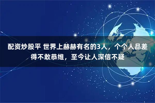 配资炒股平 世界上赫赫有名的3人，个个人品差得不敢恭维，至今让人深信不疑