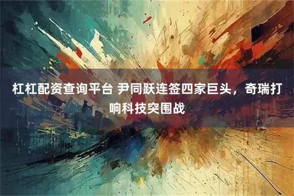 杠杠配资查询平台 尹同跃连签四家巨头，奇瑞打响科技突围战
