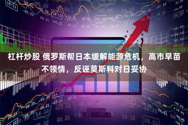 杠杆炒股 俄罗斯帮日本缓解能源危机，高市早苗不领情，反诬莫斯科对日妥协