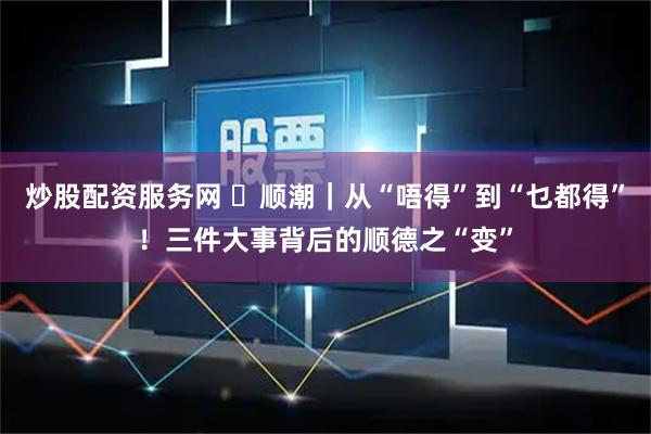 炒股配资服务网 ​顺潮｜从“唔得”到“乜都得”！三件大事背后的顺德之“变”