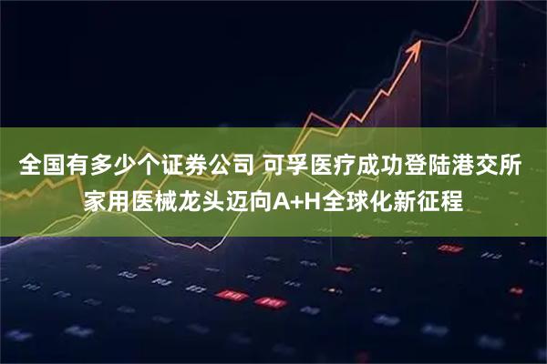 全国有多少个证券公司 可孚医疗成功登陆港交所 家用医械龙头迈向A+H全球化新征程