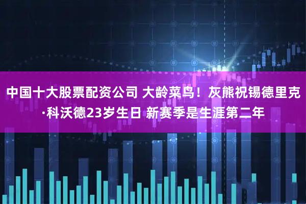 中国十大股票配资公司 大龄菜鸟！灰熊祝锡德里克·科沃德23岁生日 新赛季是生涯第二年