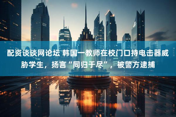 配资谈谈网论坛 韩国一教师在校门口持电击器威胁学生，扬言“同归于尽”，被警方逮捕